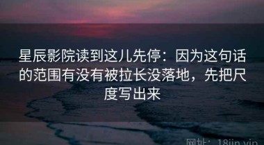 星辰影院读到这儿先停：因为这句话的范围有没有被拉长没落地，先把尺度写出来