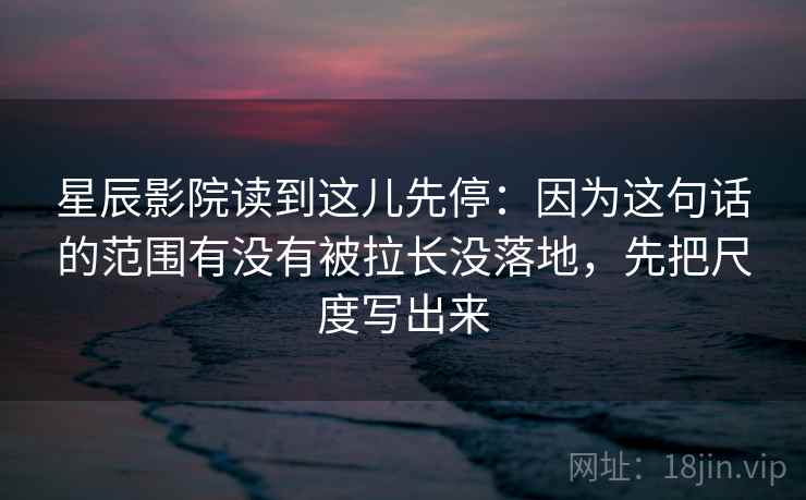 星辰影院读到这儿先停：因为这句话的范围有没有被拉长没落地，先把尺度写出来