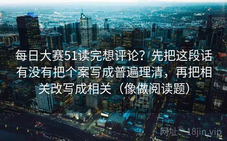每日大赛51读完想评论？先把这段话有没有把个案写成普遍理清，再把相关改写成相关（像做阅读题）