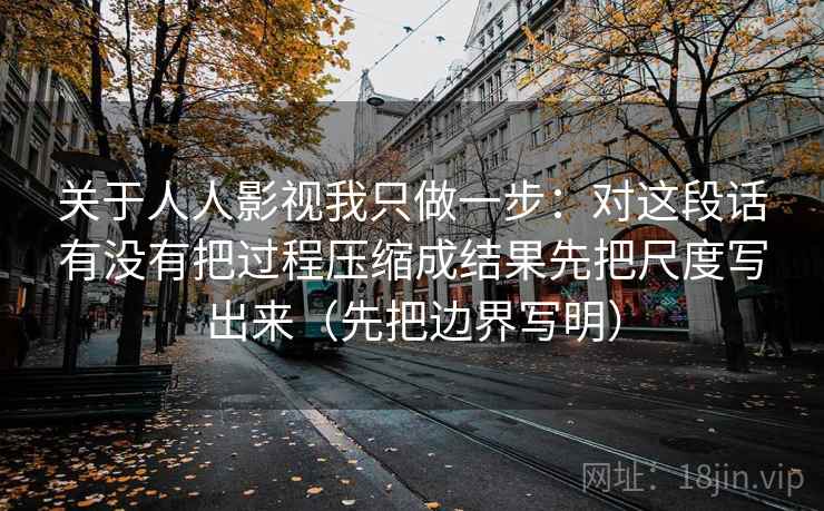 关于人人影视我只做一步：对这段话有没有把过程压缩成结果先把尺度写出来（先把边界写明）