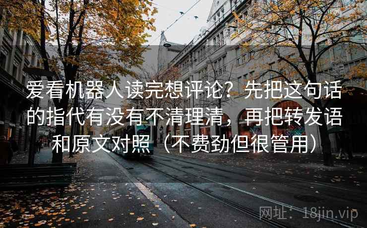 爱看机器人读完想评论？先把这句话的指代有没有不清理清，再把转发语和原文对照（不费劲但很管用）
