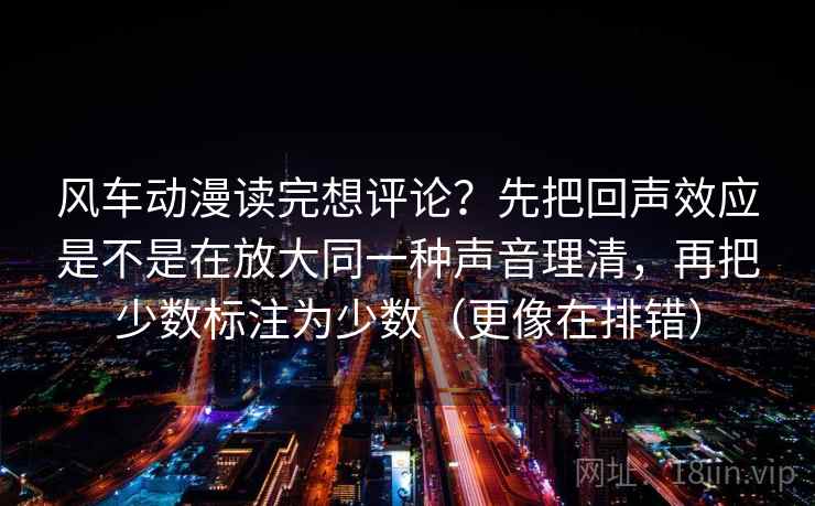 风车动漫读完想评论？先把回声效应是不是在放大同一种声音理清，再把少数标注为少数（更像在排错）